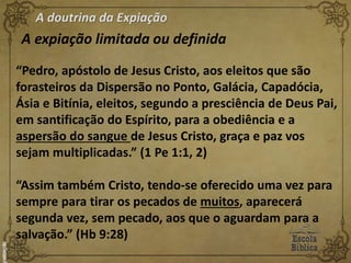 A doutrina da Expiação
A expiação limitada ou definida
“Pedro, apóstolo de Jesus Cristo, aos eleitos que são
forasteiros da Dispersão no Ponto, Galácia, Capadócia,
Ásia e Bitínia, eleitos, segundo a presciência de Deus Pai,
em santificação do Espírito, para a obediência e a
aspersão do sangue de Jesus Cristo, graça e paz vos
sejam multiplicadas.” (1 Pe 1:1, 2)
“Assim também Cristo, tendo-se oferecido uma vez para
sempre para tirar os pecados de muitos, aparecerá
segunda vez, sem pecado, aos que o aguardam para a
salvação.” (Hb 9:28)
 