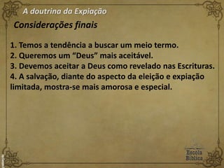 A doutrina da Expiação
Considerações finais
1. Temos a tendência a buscar um meio termo.
2. Queremos um “Deus” mais aceitável.
3. Devemos aceitar a Deus como revelado nas Escrituras.
4. A salvação, diante do aspecto da eleição e expiação
limitada, mostra-se mais amorosa e especial.
 