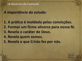 A doutrina da Expiação
A importância do estudo:
1. A prática é moldada pelas convicções.
2. Formar um firme alicerce para nossa fé.
3. Revela o caráter de Deus.
4. Revela quem somos.
5. Revela o que Cristo fez por nós.
 
