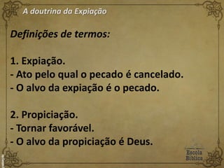 A doutrina da Expiação
Definições de termos:
1. Expiação.
- Ato pelo qual o pecado é cancelado.
- O alvo da expiação é o pecado.
2. Propiciação.
- Tornar favorável.
- O alvo da propiciação é Deus.
 
