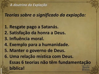 A doutrina da Expiação
Teorias sobre o significado da expiação:
1. Resgate pago a Satanás.
2. Satisfação da honra a Deus.
3. Influência moral.
4. Exemplo para a humanidade.
5. Manter o governo de Deus.
6. Uma relação mística com Deus.
Essas 6 teorias não têm fundamentação
bíblica!
 