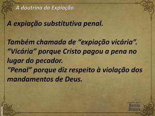 A doutrina da Expiação
A expiação substitutiva penal.
Também chamada de “expiação vicária”.
“Vicária” porque Cristo pagou a pena no
lugar do pecador.
“Penal” porque diz respeito à violação dos
mandamentos de Deus.
 