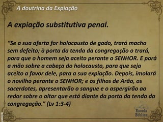 A doutrina da Expiação
A expiação substitutiva penal.
“Se a sua oferta for holocausto de gado, trará macho
sem defeito; à porta da tenda da congregação o trará,
para que o homem seja aceito perante o SENHOR. E porá
a mão sobre a cabeça do holocausto, para que seja
aceito a favor dele, para a sua expiação. Depois, imolará
o novilho perante o SENHOR; e os filhos de Arão, os
sacerdotes, apresentarão o sangue e o aspergirão ao
redor sobre o altar que está diante da porta da tenda da
congregação.” (Lv 1:3-4)
 