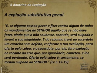 A doutrina da Expiação
A expiação substitutiva penal.
“E, se alguma pessoa pecar e fizer contra algum de todos
os mandamentos do SENHOR aquilo que se não deve
fazer, ainda que o não soubesse, contudo, será culpada e
levará a sua iniquidade. E do rebanho trará ao sacerdote
um carneiro sem defeito, conforme a tua avaliação, para
oferta pela culpa, e o sacerdote, por ela, fará expiação
no tocante ao erro que, por ignorância, cometeu, e lhe
será perdoado. Oferta pela culpa é; certamente, se
tornou culpada ao SENHOR.” (Lv 5:17-19)
 