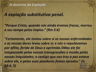 A doutrina da Expiação
A expiação substitutiva penal.
“Porque Cristo, quando nós ainda éramos fracos, morreu
a seu tempo pelos ímpios.” (Rm 5:6)
“Certamente, ele tomou sobre si as nossas enfermidades
e as nossas dores levou sobre si; e nós o reputávamos
por aflito, ferido de Deus e oprimido.5Mas ele foi
traspassado pelas nossas transgressões e moído pelas
nossas iniquidades; o castigo que nos traz a paz estava
sobre ele, e pelas suas pisaduras fomos sarados.” (Is
53:4, 5)
 