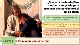 ¿Qué está haciendo Dios
mediante su gracia para
asegurar que aprobemos el
juicio final?
Si nos esforzamos sinceramente por
acercarnos a Jesús…
Seremos hechos conforme a la imagen
de Jesús
Seremos perfeccionados, edificados
hasta llegar a ser perfectos, a la
estatura de la plenitud de Cristo
 