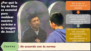 ¿Por qué la
ley de Dios
es esencial
para
moldear
nuestro
carácter a
la imagen
de Jesús?
Sin la ley no
conoceríamos el
pecado
Al conocer el pecado
somos llevados a
sentir nuestra
necesidad de un
Salvador
Al acudir a Cristo se
nos concede
arrepentimiento,
perdón,
transformación y
vida eterna
 