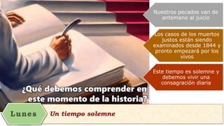 ¿Qué debemos comprender en
este momento de la historia?
Nuestros pecados van de
antemano al juicio
Los casos de los muertos
justos están siendo
examinados desde 1844 y
pronto empezará por los
vivos
Este tiempo es solemne y
debemos vivir una
consagración diaria
 