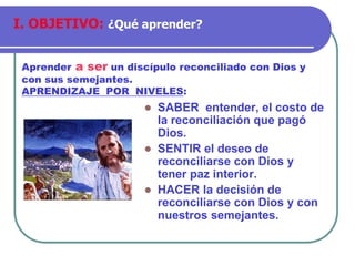 ⚫ SABER entender, el costo de
la reconciliación que pagó
Dios.
⚫ SENTIR el deseo de
reconciliarse con Dios y
tener paz interior.
⚫ HACER la decisión de
reconciliarse con Dios y con
nuestros semejantes.
Aprender a ser un discípulo reconciliado con Dios y
con sus semejantes.
APRENDIZAJE POR NIVELES:
I. OBJETIVO: ¿Qué aprender?
 