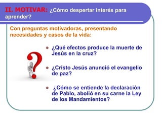 Con preguntas motivadoras, presentando
necesidades y casos de la vida:
II. MOTIVAR: ¿Cómo despertar interés para
aprender?
⚫ ¿Qué efectos produce la muerte de
Jesús en la cruz?
⚫ ¿Cristo Jesús anunció el evangelio
de paz?
⚫ ¿Cómo se entiende la declaración
de Pablo, abolió en su carne la Ley
de los Mandamientos?
 