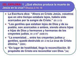 ⚫ La Escritura dice: “Ahora en Cristo Jesús, vosotros
que en otro tiempo estabais lejos, habéis sido
acercados por la sangre de Cristo.” (Ef. 2:13)
⚫ “Los gentiles que estaban lejos de Dios y de su
pueblo, son acercados a ambos, siendo ahora hijos
e hijas de Dios y hermanos y hermanas de los
creyentes judíos. Ef. 2:19” (GEB 51)
⚫ “La enemistad… entre los creyentes judíos y
gentiles, quedó destruida (Ef. 2:16) La cruz de Cristo
elimina.” (GEB )
⚫ “En lugar de hostilidad, llega la reconciliación. El
propósito de Cristo era reconciliar con Dios.”(Id)
III. EXPLORA: 1. ¿Qué efectos produce la muerte de
Jesús en la cruz? Efesios 2:14- 16
 
