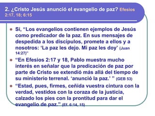 ⚫ Sí, “Los evangelios contienen ejemplos de Jesús
como predicador de la paz. En sus mensajes de
despedida a los discípulos, promete a ellos y a
nosotros: ‘La paz les dejo. Mi paz les doy’ (Juan
14:27)”
⚫ “En Efesios 2:17 y 18, Pablo muestra mucho
interés en señalar que la predicación de paz por
parte de Cristo se extendió más allá del tiempo de
su ministerio terrenal. ‘anunció la paz.’ ” (GEB 53)
⚫ “Estad, pues, firmes, ceñida vuestra cintura con la
verdad, vestidos con la coraza de la justicia,
calzado los pies con la prontitud para dar el
evangelio de paz.” (Ef. 6:14, 15)
2. ¿Cristo Jesús anunció el evangelio de paz? Efesios
2:17, 18; 6:15
 