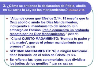 ⚫ “Algunos creen que Efesios 2:14, 15 enseña que la
Cruz abolió o anuló los Diez Mandamientos,
incluyendo el mandamiento del sábado. Sin
embargo en Efesios, Pablo demuestra un profundo
respeto por los Diez Mandamientos.” (GEB 52)
⚫ “Cita el QUINTO MADAMIENTO: ‘Honra a tu padre y
a tu madre’, que es el primer mandamiento con
promesa” (Ef. 6:2)
⚫ SÉPTIMO MANDAMIENTO: ‘Que ningún fornicario…
tiene herencia en el reino de Cristo. (Ef. 5:5)
⚫ Se refiere a las leyes ceremoniales, que dividía a
los judíos de los gentiles.” (Gál. 5:6; GEB 52)
3. ¿Cómo se entiende la declaración de Pablo, abolió
en su carne la Ley de los mandamientos? Efesios 2:15
 