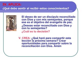 El deseo de ser un discípulo reconciliado
con Dios y con mis semejantes, porque
ese es el objetivo del evangelio de paz.
¿Deseas estar reconciliado con Dios y
con tu semejantes?
¿Cuál es tu decisión?
V. CREA: ¿Qué haré para compartir esta
lección la próxima semana? Crear
oportunidades para compartir sobre la
reconciliación con Dios. Amén
IV. APLICA:
¿Qué debo sentir al recibir estos conocimientos?
 