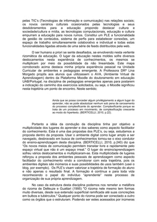 pelas TIC’s (Tecnologias de informação e comunicação) nas relações sociais;
os novos cenários culturais ocasionados pelas tecnologias e seus
desdobramentos para a educação propondo destacar cultura e
sociedade/cultura e mídia, as tecnologias computacionais, educação e cultura
empurram a educação para novos rumos. Constitui um PLE a funcionalidade
de gestão de conteúdos, sistema de perfis para estabelecer conexões, um
espaço de trabalho simultaneamente colaborativo e individual e todas estas
funcionalidades ligadas através de uma série de feeds distribuídos pela web.
       O ser humano a priori se sente desafiados, se envolvendo nesta vertente
rizomática da educação. O lugar da educação nestes moldes sofre diversos
deslocamentos nesta experiência de conhecimentos, os mesmos se
multiplicam por meio da possibilidade da não linearidade. Este mapa
corroborado acima destaca minha própria experiência pessoal na Unidade
Curricular de ambientes e pedagogias emergente. A Professora DRª Lina
Morgado propôs aos alunos que utilizassem o AVA, (Ambiente Virtual de
Aprendizagem) dentro da Plataforma Moodle do doutoramento em educação
UAB/Portugal, na disciplina de pedagogias emergentes apenas para postarem
a indicação do caminho dos exercícios solicitados, ou seja, o Moodle significou
nesta trajetória um ponto de encontro. Neste sentido;


                     Ainda que se possa conceder algum privilégiamento a algum lugar do
                     aprender, não se pode absolutizar nenhum sob pena de cerceamento
                     do processo complexificante do aprender. Complexificante porque se
                     trata de um processo em movimento, de complexificação crescente
                     ao modo do hipertexto. (BERTICELLI, 2010, p.22).



        Portanto a idéia da condução da disciplina tinha por objetivo a
multiplicidade dos lugares do aprender e dos saberes como aspecto facilitador
do conhecimento. Esta é uma das propostas dos PLE’s, ou seja, estudamos a
proposta dentro da proposta. Usar o ambiente digital como lugar amplo a ser
navegado, desbravado em busca de conhecimentos tornou-se o eixo condutor
do ensino-aprendizagem desta disciplina. (BERTICELLI, 2010, p.240) diz que
“Os novos meios de comunicação permitem transitar livre e rapidamente pelo
espaço virtual que não é um espaço irreal.” O lugar do ensino/aprendizagem
sofreu vários deslocamentos e multiplicaram-se. Esta multiplicidade de lugares
reforçou a proposta dos ambientes pessoais de aprendizagem como aspecto
facilitador do conhecimento vindo a corroborar com esta trajetória, pois os
ambientes digitais são inúmeros e suas possibilidades de usos também (usei o
blog, por exemplo). Os PLE’s visam valorizar a trajetória de formação do aluno
e não apenas o resultado final. A formação é contínua e para toda vida
reconhecendo o papel do indivíduo “aprendente” neste processo de
organização de sua própria aprendizagem.
       No caso da estrutura desta disciplina podemos nos remeter a metáfora
do rizoma de Delleuze e Guattari (1995) "O rizoma nele mesmo tem formas
muito diversas, desde sua extensão superficial ramificada até suas concreções
em bulbos e tubérculos." Qualquer ponto do rizoma pode ser conectado a outro
como os órgãos que o estruturam. Podendo ser estes acessados por inúmeras
 