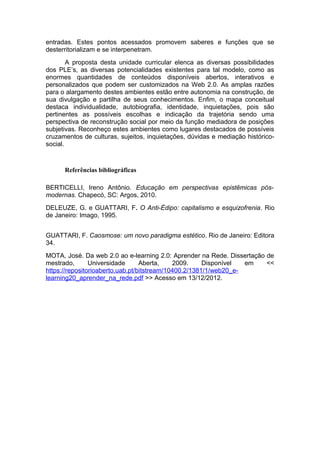 entradas. Estes pontos acessados promovem saberes e funções que se
desterritorializam e se interpenetram.
        A proposta desta unidade curricular elenca as diversas possibilidades
dos PLE’s, as diversas potencialidades existentes para tal modelo, como as
enormes quantidades de conteúdos disponíveis abertos, interativos e
personalizados que podem ser customizados na Web 2.0. As amplas razões
para o alargamento destes ambientes estão entre autonomia na construção, de
sua divulgação e partilha de seus conhecimentos. Enfim, o mapa conceitual
destaca individualidade, autobiografia, identidade, inquietações, pois são
pertinentes as possíveis escolhas e indicação da trajetória sendo uma
perspectiva de reconstrução social por meio da função mediadora de posições
subjetivas. Reconheço estes ambientes como lugares destacados de possíveis
cruzamentos de culturas, sujeitos, inquietações, dúvidas e mediação histórico-
social.



      Referências bibliográficas

BERTICELLI, Ireno Antônio. Educação em perspectivas epistêmicas pós-
modernas. Chapecó, SC: Argos, 2010.
DELEUZE, G. e GUATTARI, F. O Anti-Édipo: capitalismo e esquizofrenia. Rio
de Janeiro: Imago, 1995.


GUATTARI, F. Caosmose: um novo paradigma estético. Rio de Janeiro: Editora
34.
MOTA, José. Da web 2.0 ao e-learning 2.0: Aprender na Rede. Dissertação de
mestrado,       Universidade      Aberta,    2009.     Disponível  em   <<
https://repositorioaberto.uab.pt/bitstream/10400.2/1381/1/web20_e-
learning20_aprender_na_rede.pdf >> Acesso em 13/12/2012.
 