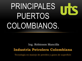 Industria Petrolera Colombiana
Tecnología en manejo de petróleo y gases de superficie
PRINCIPALES
PUERTOS
COLOMBIANOS.
Ing. Robinson Mancilla
 