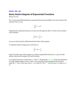 previous index next 
Some Useful Integrals of Exponential Functions 
Michael Fowler 
We’ve shown that differentiating the exponential function just multiplies it by the constant in the exponent, that is to say, .axaxdeaedx= 
Integrating the exponential function, of course, has the opposite effect: it divides by the constant in the exponent: 1,axaxedxea=∫ 
as you can easily check by differentiating both sides of the equation. 
An important definite integral (one with limits) is 01.axedxa∞ −=∫ 
Notice the minus sign in the exponent: we need an integrand that decreases as x goes towards infinity, otherwise the integral will itself be infinite. 
To visualize this result, we plot below e-x and e-3x. Note that the green line forms the hypotenuse of a right-angled triangle of area 1, and it is very plausible from the graph that the total area under the e-x curve is the same, that is, 1, as it must be. The e-3x curve has area 1/3 under it, (a = 3).  