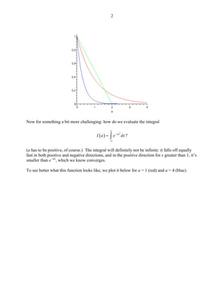 2 
Now for something a bit more challenging: how do we evaluate the integral 
()2?axIaedx∞ − −∞ =∫ 
(a has to be positive, of course.) The integral will definitely not be infinite: it falls off equally fast in both positive and negative directions, and in the positive direction for x greater than 1, it’s smaller than e-ax, which we know converges. 
To see better what this function looks like, we plot it below for a = 1 (red) and a = 4 (blue).  