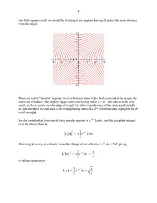 4 
into little squares at all, we should be dividing it into regions having all points the same distance from the origin. 
These are called “annular” regions: the area between two circles, both centered at the origin, the inner one of radius r, the slightly bigger outer one having radius r + dr. We take dr to be very small, so this is a thin circular strip, of length 2πr (the circumference of the circle) and breadth dr, and therefore its total area is 2πrdr (neglecting terms like dr2, which become negligible for dr small enough). 
So, the contribution from one of these annular regions is , and the complete integral over the whole plane is: 22arerπ− 
()()2202.arIaeπ ∞ −=∫ 
This integral is easy to evaluate: make the change of variable to u = r2, du = 2rdr giving 
()()20auIaedua ππ ∞ −==∫ 
so taking square roots 
()2.axIaedxa π∞ − −∞ ==∫  