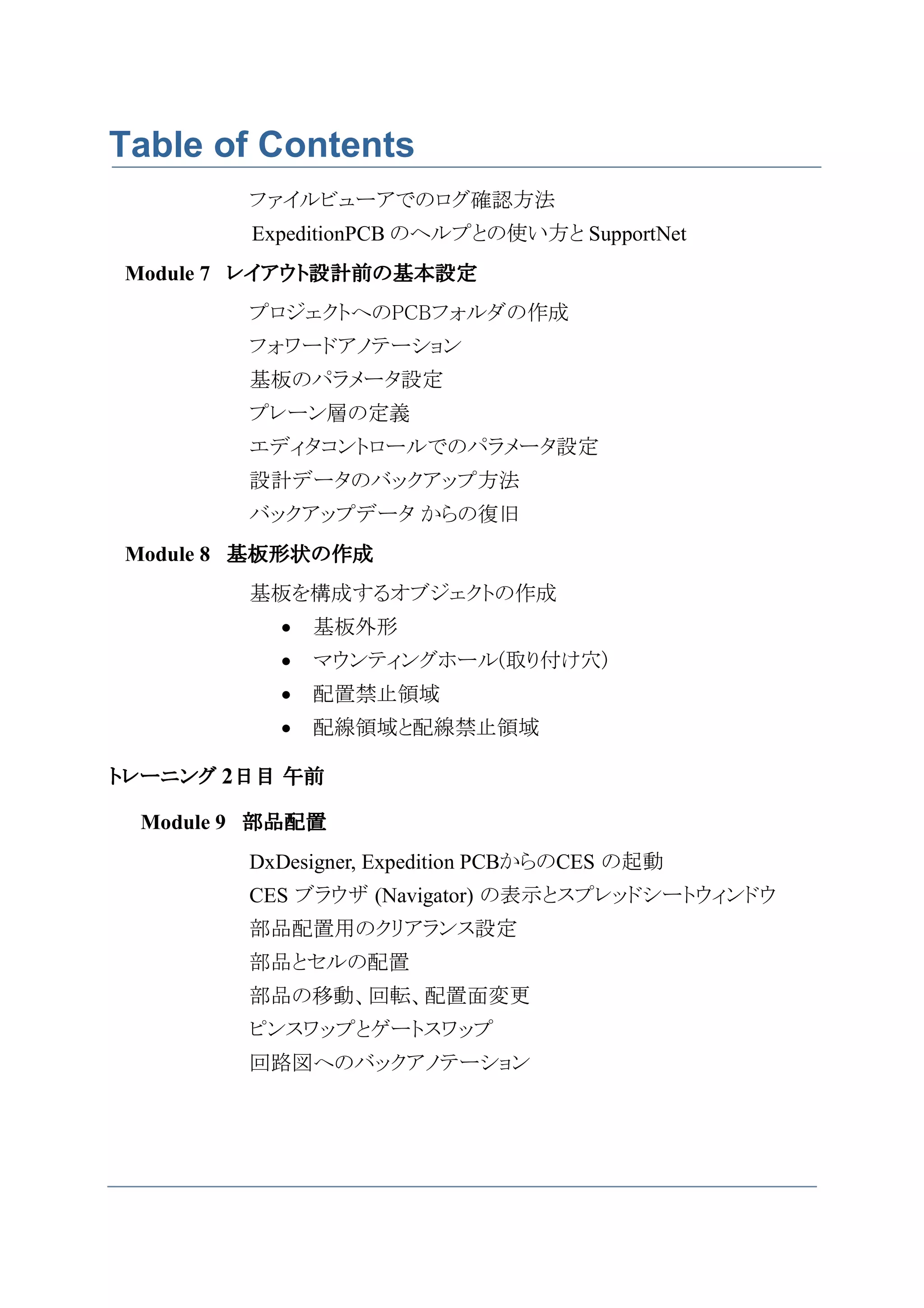 Table of Contents
        ファイルビューアでのログ確認方法
        ExpeditionPCB のヘルプとの使い方と SupportNet
Module 7 レイアウト設計前の基本設定
        プロジェクトへのPCBフォルダの作成
        フォワードアノテーション
        基板のパラメータ設定
        プレーン層の定義
        エディタコントロールでのパラメータ設定
        設計データのバックアップ方法
        バックアップデータ からの復旧
Module 8 基板形状の作成
        基板を構成するオブジェクトの作成
          •   基板外形
          •   マウンティングホール(取り付け穴)
          •   配置禁止領域
          •   配線領域と配線禁止領域

トレーニング 2日目 午前

 Module 9 部品配置
        DxDesigner, Expedition PCBからのCES の起動
        CES ブラウザ (Navigator) の表示とスプレッドシートウィンドウ
        部品配置用のクリアランス設定
        部品とセルの配置
        部品の移動、回転、配置面変更
        ピンスワップとゲートスワップ
        回路図へのバックアノテーション
 