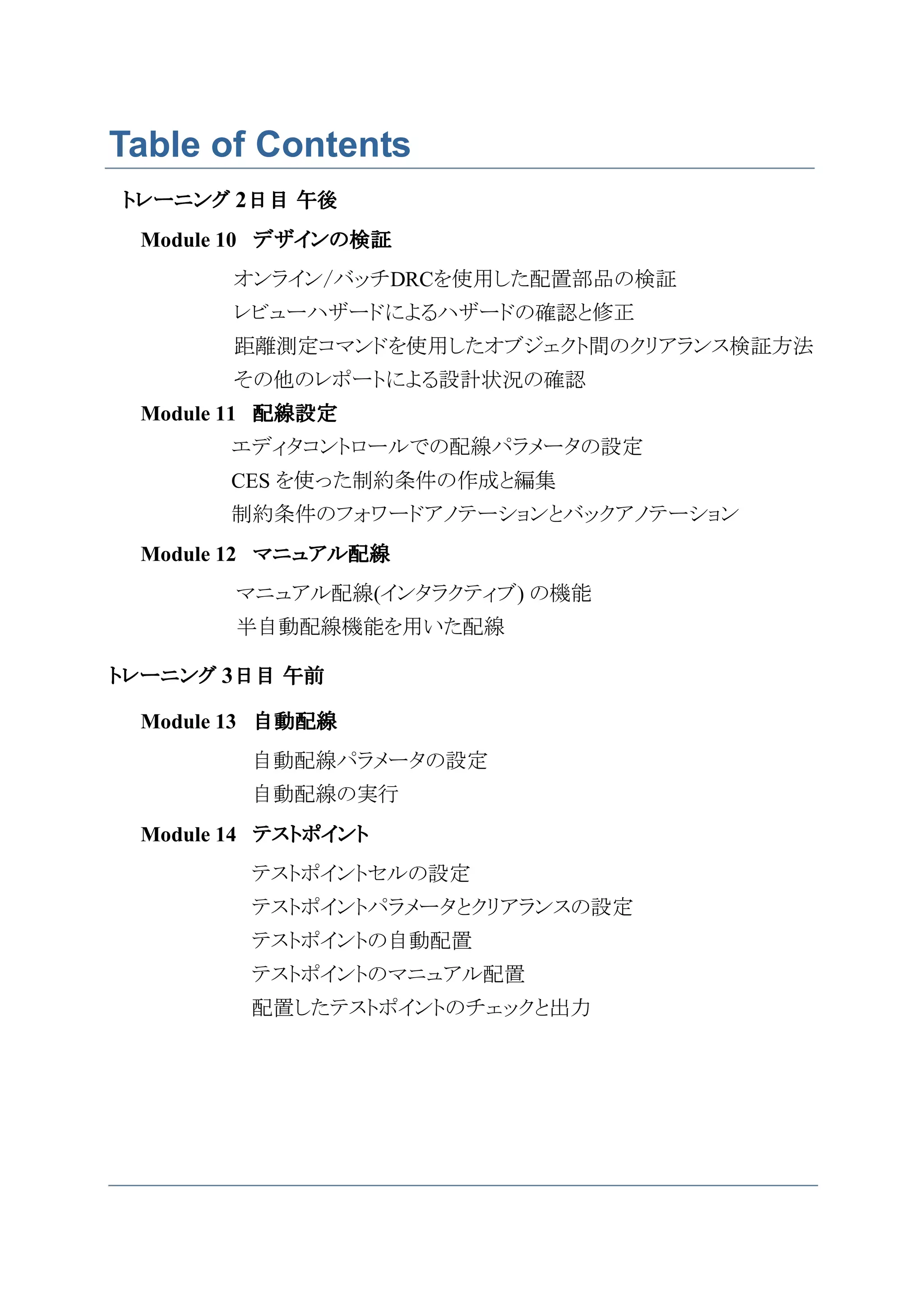 Table of Contents
トレーニング 2日目 午後
 Module 10 デザインの検証
       オンライン/バッチDRCを使用した配置部品の検証
       レビューハザードによるハザードの確認と修正
       距離測定コマンドを使用したオブジェクト間のクリアランス検証方法
       その他のレポートによる設計状況の確認
 Module 11 配線設定
       エディタコントロールでの配線パラメータの設定
       CES を使った制約条件の作成と編集
       制約条件のフォワードアノテーションとバックアノテーション
 Module 12 マニュアル配線
        マニュアル配線(インタラクティブ) の機能
        半自動配線機能を用いた配線

トレーニング 3日目 午前

 Module 13 自動配線
         自動配線パラメータの設定
         自動配線の実行
 Module 14 テストポイント
         テストポイントセルの設定
         テストポイントパラメータとクリアランスの設定
         テストポイントの自動配置
         テストポイントのマニュアル配置
         配置したテストポイントのチェックと出力
 