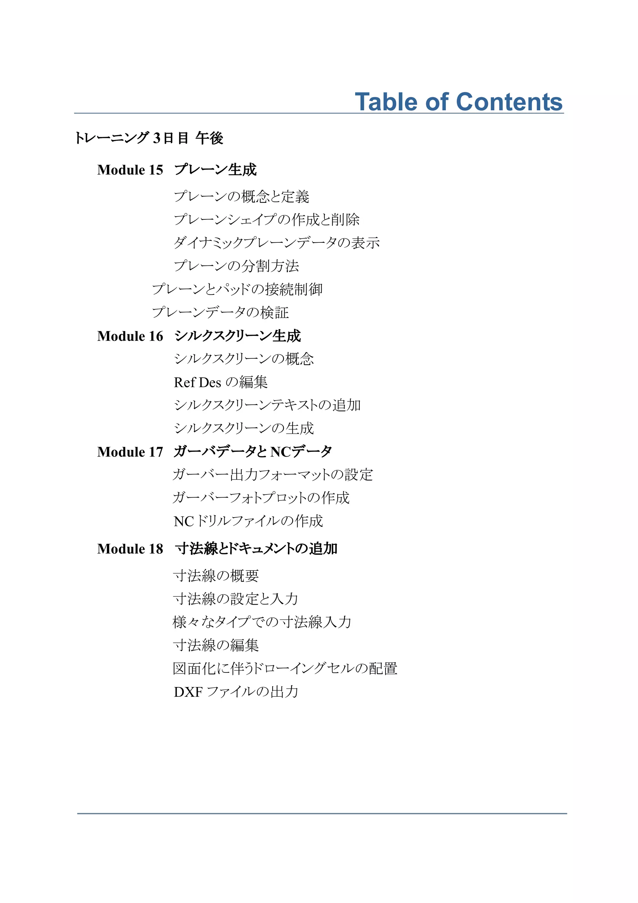 Table of Contents
トレーニング 3日目 午後

 Module 15 プレーン生成
        プレーンの概念と定義
        プレーンシェイプの作成と削除
        ダイナミックプレーンデータの表示
        プレーンの分割方法
      プレーンとパッドの接続制御
      プレーンデータの検証
 Module 16 シルクスクリーン生成
        シルクスクリーンの概念
        Ref Des の編集
        シルクスクリーンテキストの追加
        シルクスクリーンの生成
 Module 17 ガーバデータと NCデータ
                     データ
        ガーバー出力フォーマットの設定
        ガーバーフォトプロットの作成
        NC ドリルファイルの作成
 Module 18 寸法線とドキュメントの追加
        寸法線の概要
        寸法線の設定と入力
        様々なタイプでの寸法線入力
        寸法線の編集
        図面化に伴うドローイングセルの配置
        DXF ファイルの出力
 