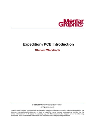 Expedition® PCB Introduction
                                      Student Workbook




                                 © 1999-2009 Mentor Graphics Corporation
                                            All rights reserved.

This document contains information that is proprietary to Mentor Graphics Corporation. The original recipient of this
document may duplicate this document in whole or in part for internal business purposes only, provided that this
entire notice appears in all copies. In duplicating any part of this document, the recipient agrees to make every
reasonable effort to prevent the unauthorized use and distribution of the proprietary information.
 