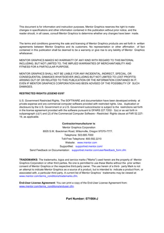 This document is for information and instruction purposes. Mentor Graphics reserves the right to make
changes in specifications and other information contained in this publication without prior notice, and the
reader should, in all cases, consult Mentor Graphics to determine whether any changes have been made.


The terms and conditions governing the sale and licensing of Mentor Graphics products are set forth in written
agreements between Mentor Graphics and its customers. No representation or other affirmation of fact
contained in this publication shall be deemed to be a warranty or give rise to any liability of Mentor Graphics
whatsoever.

MENTOR GRAPHICS MAKES NO WARRANTY OF ANY KIND WITH REGARD TO THIS MATERIAL
INCLUDING, BUT NOT LIMITED TO, THE IMPLIED WARRANTIES OF MERCHANTABILITY AND
FITNESS FOR A PARTICULAR PURPOSE.

MENTOR GRAPHICS SHALL NOT BE LIABLE FOR ANY INCIDENTAL, INDIRECT, SPECIAL, OR
CONSEQUENTIAL DAMAGES WHATSOEVER (INCLUDING BUT NOT LIMITED TO LOST PROFITS)
ARISING OUT OF OR RELATED TO THIS PUBLICATION OR THE INFORMATION CONTAINED IN IT,
EVEN IF MENTOR GRAPHICS CORPORATION HAS BEEN ADVISED OF THE POSSIBILITY OF SUCH
DAMAGES.

RESTRICTED RIGHTS LEGEND 03/97

U.S. Government Restricted Rights. The SOFTWARE and documentation have been developed entirely at
private expense and are commercial computer software provided with restricted rights. Use, duplication or
disclosure by the U.S. Government or a U.S. Government subcontractor is subject to the restrictions set forth
in the license agreement provided with the software pursuant to DFARS 227.7202- 3(a) or as set forth in
subparagraph (c)(1) and (2) of the Commercial Computer Software - Restricted Rights clause at FAR 52.227-
19, as applicable.

                                      Contractor/manufacturer is:
                                      Mentor Graphics Corporation
                   8005 S.W. Boeckman Road, Wilsonville, Oregon 97070-7777.
                                   Telephone: 503.685.7000
                                 Toll-Free Telephone: 800.592.2210
                                    Website: www.mentor.com
                                SupportNet: supportnet.mentor.com/
         Send Feedback on Documentation: supportnet.mentor.com/user/feedback_form.cfm


TRADEMARKS: The trademarks, logos and service marks ("Marks") used herein are the property of Mentor
Graphics Corporation or other third parties. No one is permitted to use these Marks without the prior written
consent of Mentor Graphics or the respective third-party owner. The use herein of a third- party Mark is not
an attempt to indicate Mentor Graphics as a source of a product, but is intended to indicate a product from, or
associated with, a particular third party. A current list of Mentor Graphics trademarks may be viewed at:
www.mentor.com/terms_conditions/trademarks.cfm.

End-User License Agreement: You can print a copy of the End-User License Agreement from:
www.mentor.com/terms_conditions/enduser.cfm.



                                         Part Number: 071664-J
 