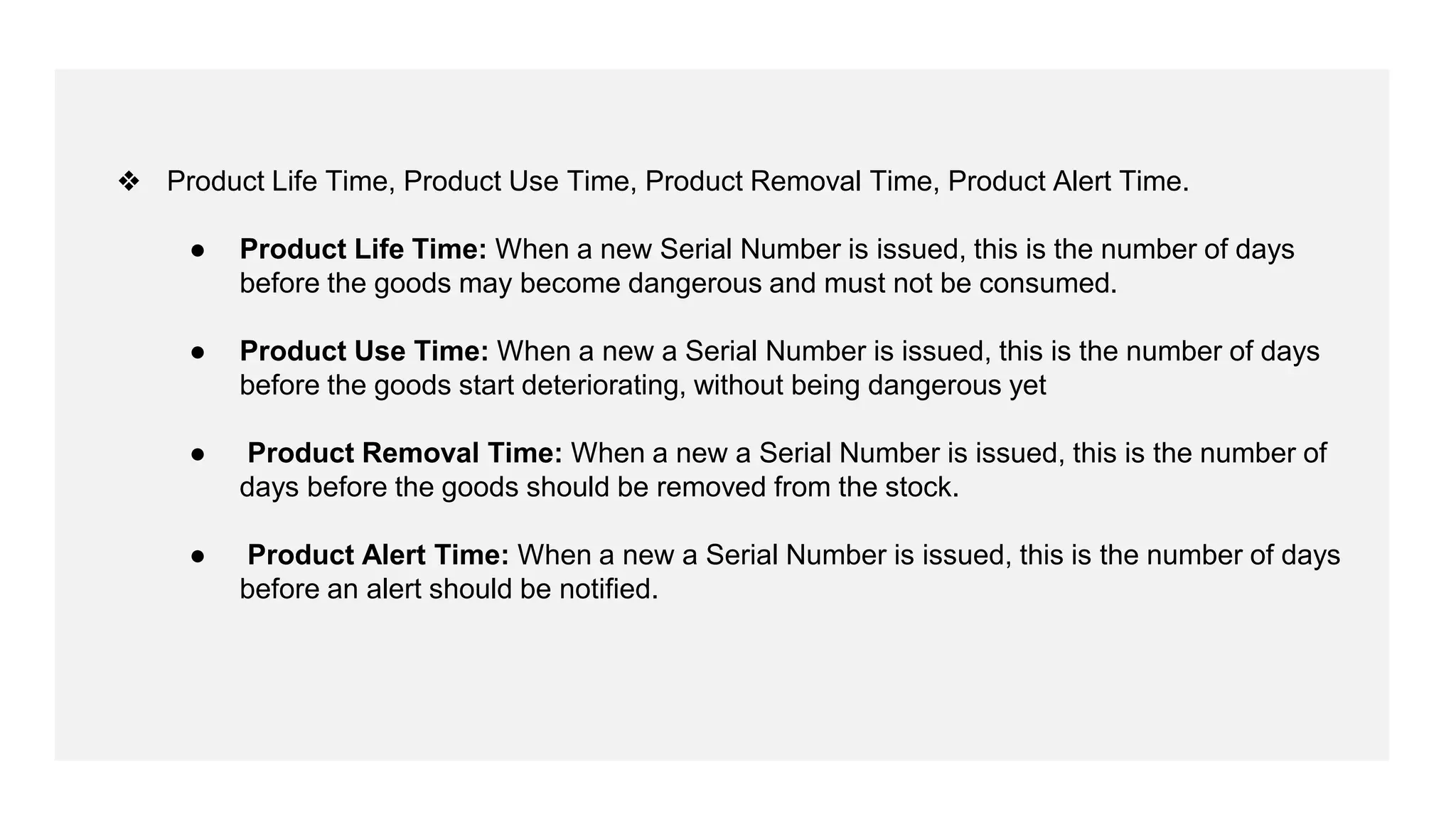 ❖ Product Life Time, Product Use Time, Product Removal Time, Product Alert Time.
● Product Life Time: When a new Serial Number is issued, this is the number of days
before the goods may become dangerous and must not be consumed.
● Product Use Time: When a new a Serial Number is issued, this is the number of days
before the goods start deteriorating, without being dangerous yet
● Product Removal Time: When a new a Serial Number is issued, this is the number of
days before the goods should be removed from the stock.
● Product Alert Time: When a new a Serial Number is issued, this is the number of days
before an alert should be notified.
 