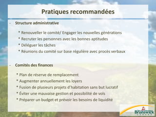 Pratiques recommandées
- Structure administrative
* Renouveller le comité/ Engager les nouvelles générations
* Recruter les personnes avec les bonnes aptitudes
* Déléguer les tâches
* Réunions du comité sur base régulière avec procès verbaux
- Comités des finances
* Plan de réserve de remplacement
* Augmenter annuellement les loyers
* Fusion de plusieurs projets d’habitation sans but lucratif
* Éviter une mauvaise gestion et possibilité de vols
* Préparer un budget et prévoir les besoins de liquidité
 