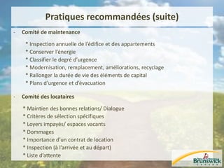 Pratiques recommandées (suite)
- Comité de maintenance
* Inspection annuelle de l’édifice et des appartements
* Conserver l’énergie
* Classifier le degré d’urgence
* Modernisation, remplacement, améliorations, recyclage
* Rallonger la durée de vie des éléments de capital
* Plans d’urgence et d’évacuation
- Comité des locataires
* Maintien des bonnes relations/ Dialogue
* Critères de sélection spécifiques
* Loyers impayés/ espaces vacants
* Dommages
* Importance d’un contrat de location
* Inspection (à l’arrivée et au départ)
* Liste d’attente
 