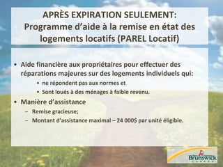 APRÈS EXPIRATION SEULEMENT:
Programme d’aide à la remise en état des
logements locatifs (PAREL Locatif)
• Aide financière aux propriétaires pour effectuer des
réparations majeures sur des logements individuels qui:
• ne répondent pas aux normes et
• Sont loués à des ménages à faible revenu.
• Manière d’assistance
– Remise gracieuse;
– Montant d’assistance maximal – 24 000$ par unité éligible.
 
