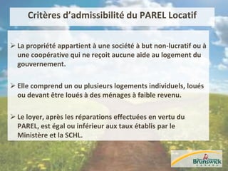 Critères d’admissibilité du PAREL Locatif
 La propriété appartient à une société à but non-lucratif ou à
une coopérative qui ne reçoit aucune aide au logement du
gouvernement.
 Elle comprend un ou plusieurs logements individuels, loués
ou devant être loués à des ménages à faible revenu.
 Le loyer, après les réparations effectuées en vertu du
PAREL, est égal ou inférieur aux taux établis par le
Ministère et la SCHL.
 