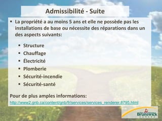 Admissibilité - Suite
 La propriété a au moins 5 ans et elle ne possède pas les
installations de base ou nécessite des réparations dans un
des aspects suivants:
 Structure
 Chauffage
 Électricité
 Plomberie
 Sécurité-incendie
 Sécurité-santé
Pour de plus amples informations:
http://www2.gnb.ca/content/gnb/fr/services/services_renderer.8795.html
 