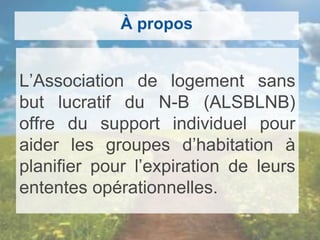 À propos
L’Association de logement sans
but lucratif du N-B (ALSBLNB)
offre du support individuel pour
aider les groupes d’habitation à
planifier pour l’expiration de leurs
ententes opérationnelles.
 