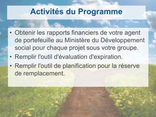 Activités du Programme
• Obtenir les rapports financiers de votre agent
de portefeuille au Ministère du Développement
social pour chaque projet sous votre groupe.
• Remplir l'outil d'évaluation d'expiration.
• Remplir l'outil de planification pour la réserve
de remplacement.
 