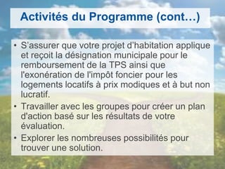 Activités du Programme (cont…)
• S’assurer que votre projet d’habitation applique
et reçoit la désignation municipale pour le
remboursement de la TPS ainsi que
l'exonération de l'impôt foncier pour les
logements locatifs à prix modiques et à but non
lucratif.
• Travailler avec les groupes pour créer un plan
d'action basé sur les résultats de votre
évaluation.
• Explorer les nombreuses possibilités pour
trouver une solution.
 