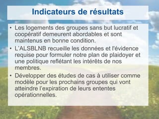 Indicateurs de résultats
• Les logements des groupes sans but lucratif et
coopératif demeurent abordables et sont
maintenus en bonne condition.
• L’ALSBLNB recueille les données et l'évidence
requise pour formuler notre plan de plaidoyer et
une politique reflétant les intérêts de nos
membres.
• Développer des études de cas à utiliser comme
modèle pour les prochains groupes qui vont
atteindre l’expiration de leurs ententes
opérationnelles.
 