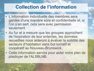 Collection de l’information
• L’information individuelle des membres sera
gardée d'une manière sûre et confidentielle et, si
l’on s’en sert, cela sera avec permission
seulement.
• Au fur et à mesure que les groupes approchent
de l'expiration de leur ententes, les données
recueillies nous aideront à évaluer la solidité des
secteurs d’habitation sans but lucratif et
coopératif au Nouveau-Brunswick.
• Cette information servira pour aider notre plan de
plaidoyer de l’ALSBLNB.
 