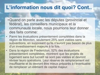 L’information nous dit quoi? Cont..
•Quand on parle avec les députes (provincial et
fédéral), les conseillers municipaux et la
communauté locale, nous pourrions leur donner
des faits comme:
• Parmi les évaluations présentement complétées dans la
région de Moncton, seulement 25% sont viables sans
subventions, en supposant qu'ils n'auront pas besoin de plus
d'un investissement majeure à la fois.
• Dans la région de Fredericton, 52% des évaluations
présentement complétées, montrent que les projets de
logement sans but lucratif ne sont pas viables et devront
réviser leurs opérations. Leur réserve de remplacement est
insuffisante et ils devront être mieux préparés à l’éventualité
de remplacer un élément de capital majeur.
 