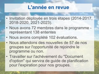 L'année en revue
• Invitation déployée en trois étapes (2014-2017,
2018-2020, 2021-2023).
• Nous avons 72 membres dans le programme -
représentant 138 ententes
• Nous avons complété 102 évaluations.
• Nous attendons des nouvelles de 57 de nos
groupes sur l'opportunité de rejoindre le
programme ou non.
• Travailler sur l'achèvement du "Document
d'option" qui servira de guide de planification
pour l'expiration pour nos groupes.
 