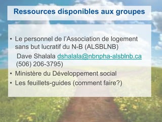 Ressources disponibles aux groupes
• Le personnel de l’Association de logement
sans but lucratif du N-B (ALSBLNB)
Dave Shalala dshalala@nbnpha-alsblnb.ca
(506) 206-3795)
• Ministère du Développement social
• Les feuillets-guides (comment faire?)
 