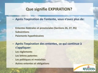Que signifie EXPIRATION?
– Après l’expiration de l’entente, vous n’avez plus de:
- Ententes fédérales et provinciales (Sections 26, 27, 95)
- Subventions
- Paiements hypothécaires
– Après l’expiration des ententes, ce qui continue à
s’appliquer:
- Les règlements
- Les lettres patentes
- Les politiques et modalités
- Autres ententes et obligations
 