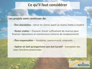 Ce qu’il faut considérer
Les projets vont continuer de:
- Être abordables – Servir les clients ayant un revenu faible à modéré
- Rester viables – S’assurer d’avoir suffisament de revenus pour
financer réparations et maintenance (réserve de remplacement)
- Être responsables – locataires, communauté, emprunts …
- Opérer en tant qu’organisme sans but lucratif – Exemption des
taxes foncières provinciales
 