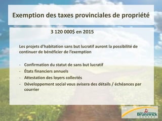 Exemption des taxes provinciales de propriété
3 120 000$ en 2015
Les projets d’habitation sans but lucratif auront la possibilité de
continuer de bénéficier de l’exemption
- Confirmation du statut de sans but lucratif
- États financiers annuels
- Attestation des loyers collectés
- Développement social vous avisera des détails / échéances par
courrier
 
