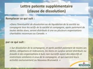 Lettre patente supplémentaire
(clause de dissolution)
Remplacer ce qui suit :
«Dans l’éventualité de dissolution ou de liquidation de la société ou
compagnie tous les actifs de la société et compagnie, après paiement de
toutes dettes dues, seront distribués à une ou plusieurs organisations
charitables reconnues au Canada. »
par ce qui suit :
« Sur dissolution de la compagnie, et après parfait paiement de toutes ses
dettes, obligations et redevances, les biens en surplus seront distribués ou
écoulés à des organisations à buts non-lucratifs ayant des objectifs et
restrictions similaires à ceux de la compagnie, et qui exercent leurs
activités exclusivement au Nouveau Brunswick. »
 