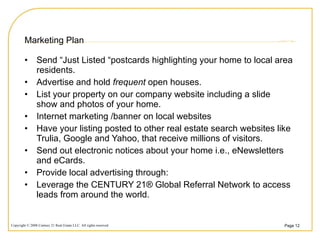 Marketing Plan Send “Just Listed “postcards highlighting your home to local area residents. Advertise and hold  frequent  open houses. List your property on our company website including a slide show and photos of your home. Internet marketing /banner on local websites Have your listing posted to other real estate search websites like Trulia, Google and Yahoo, that receive millions of visitors. Send out electronic notices about your home i.e., eNewsletters and eCards. Provide local advertising through: Leverage the CENTURY 21® Global Referral Network to access leads from around the world. 