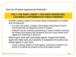 Was Your Property Aggressively Marketed? Another primary reason for homes being overlooked is a simple lack of exposure.  In a very hot market, a listing in the Multiple Listing Service alone should generate an adequate number of buyers.  However, we are currently experiencing a “buyer’s market” meaning the amount of inventory has increased and your home needs more aggressive marketing to stand out. Most buyers work with real estate agents. A good real estate agent will make sure your property is exposed to the active real estate agents in your area. I have a strong network of other agents, and they’re usually on the phone or emailing the property to the other agents buyers. FACT: THE RIGHT AGENT + THE RIGHT MARKETING  CAN MAKE A DIFFERENCE IN TODAY’S MARKET 