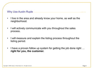 Why Use Austin Ruple I live in the area and already know your home, as well as the neighborhood. I will actively communicate with you throughout the sales process. I will measure and explain the listing process throughout the listing period. I have a proven follow up system for getting the job done right …  right for you, the customer. 